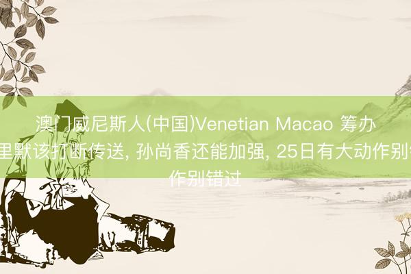 澳门威尼斯人(中国)Venetian Macao 筹办: 千里默该打断传送, 孙尚香还能加强, 25日有大动作别错过