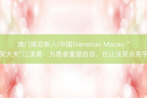 澳门威尼斯人(中国)Venetian Macao “浅笑大夫”江凌勇：为患者重塑自信，也让浅笑点亮宇宙