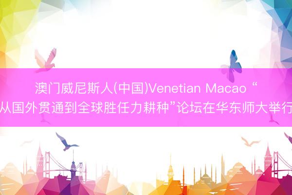 澳门威尼斯人(中国)Venetian Macao “从国外贯通到全球胜任力耕种”论坛在华东师大举行