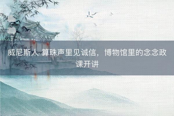 威尼斯人 算珠声里见诚信，博物馆里的念念政课开讲