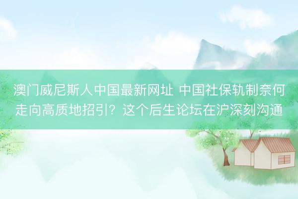 澳门威尼斯人中国最新网址 中国社保轨制奈何走向高质地招引?这个后生论坛在沪深刻沟通