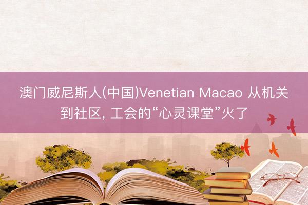 澳门威尼斯人(中国)Venetian Macao 从机关到社区， 工会的“心灵课堂”火了