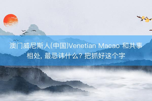 澳门威尼斯人(中国)Venetian Macao 和共事相处， 最忌讳什么? 把抓好这个字