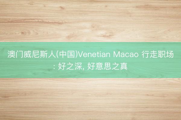 澳门威尼斯人(中国)Venetian Macao 行走职场: 好之深， 好意思之真
