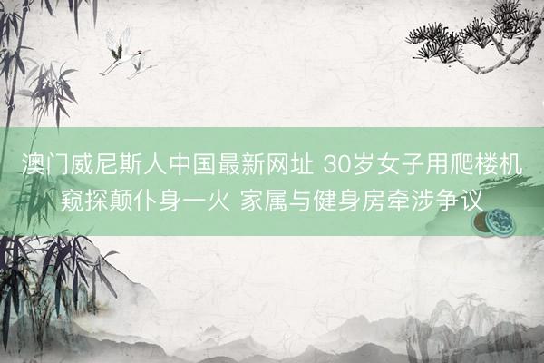 澳门威尼斯人中国最新网址 30岁女子用爬楼机窥探颠仆身一火 家属与健身房牵涉争议