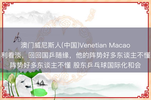 澳门威尼斯人(中国)Venetian Macao 樊振东具备张怡宁式名利看淡，回回国乒随缘，他的阵势好多东谈主不懂 股东乒乓球国际化和会