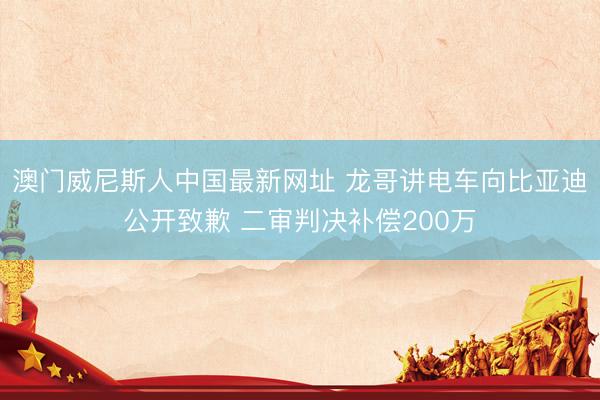 澳门威尼斯人中国最新网址 龙哥讲电车向比亚迪公开致歉 二审判决补偿200万