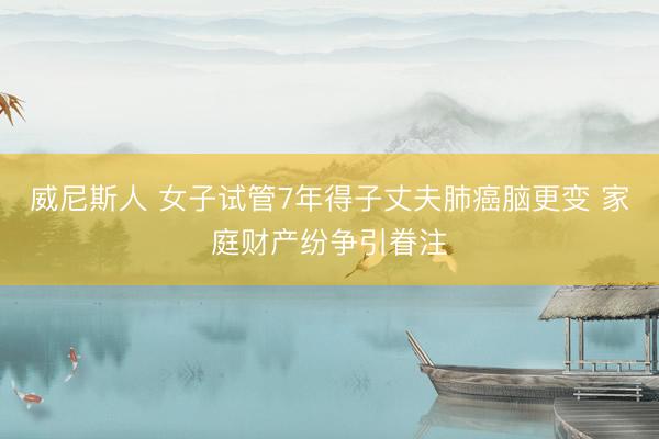 威尼斯人 女子试管7年得子丈夫肺癌脑更变 家庭财产纷争引眷注
