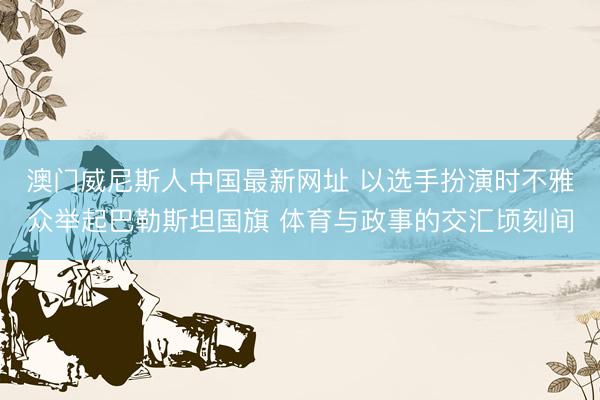 澳门威尼斯人中国最新网址 以选手扮演时不雅众举起巴勒斯坦国旗 体育与政事的交汇顷刻间