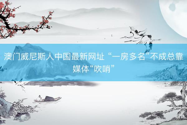 澳门威尼斯人中国最新网址 “一房多名”不成总靠媒体“吹哨”
