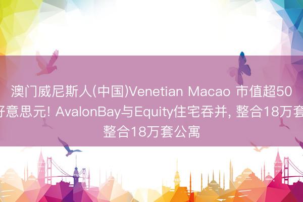 澳门威尼斯人(中国)Venetian Macao 市值超500亿好意思元! AvalonBay与Equity住宅吞并， 整合18万套公寓
