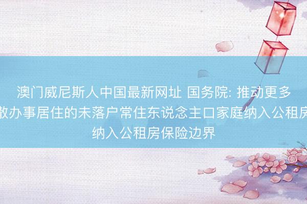 澳门威尼斯人中国最新网址 国务院: 推动更多城市将闲散办事居住的未落户常住东说念主口家庭纳入公租房保险边界