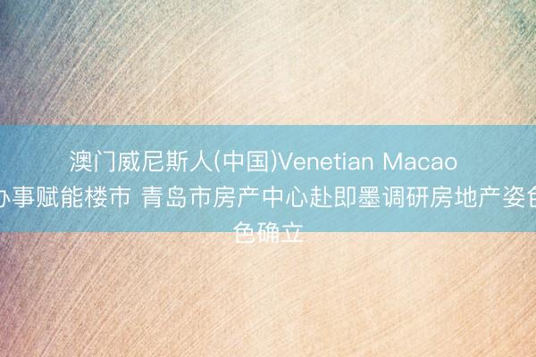 澳门威尼斯人(中国)Venetian Macao 精确办事赋能楼市 青岛市房产中心赴即墨调研房地产姿色确立