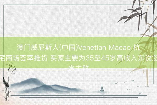 澳门威尼斯人(中国)Venetian Macao 杭州豪宅商场荟萃推货 买家主要为35至45岁高收入东说念主群