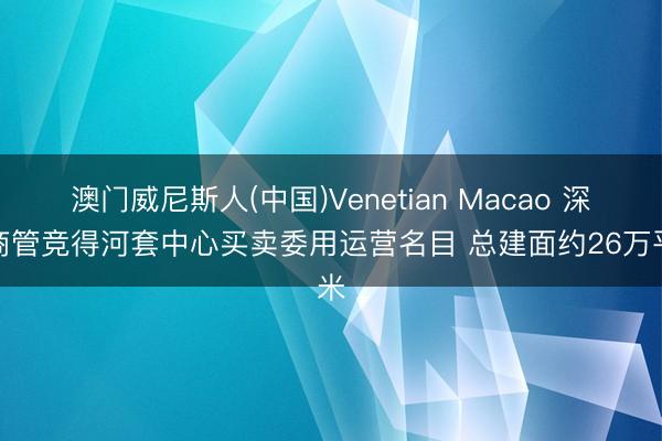 澳门威尼斯人(中国)Venetian Macao 深业商管竞得河套中心买卖委用运营名目 总建面约26万平米