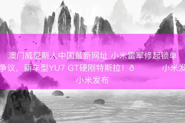 澳门威尼斯人中国最新网址 小米雷军修起锁单量争议，新车型YU7 GT硬刚特斯拉！🚀 小米发布