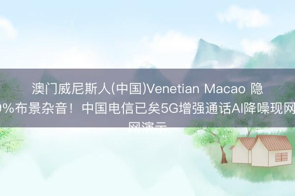 澳门威尼斯人(中国)Venetian Macao 隐没99%布景杂音！中国电信已矣5G增强通话AI降噪现网演示