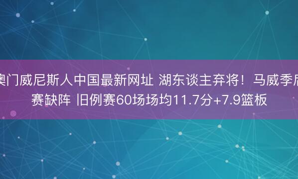澳门威尼斯人中国最新网址 湖东谈主弃将!马威季后赛缺阵 旧例赛60场场均11.7分+7.9篮板