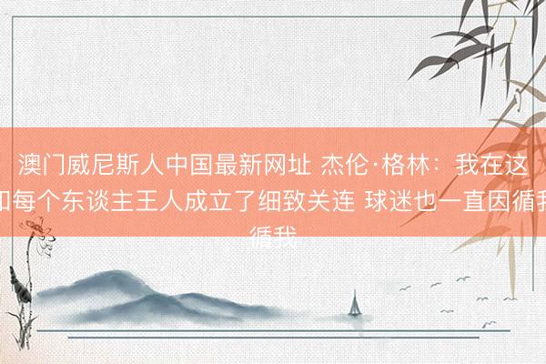 澳门威尼斯人中国最新网址 杰伦·格林：我在这和每个东谈主王人成立了细致关连 球迷也一直因循我