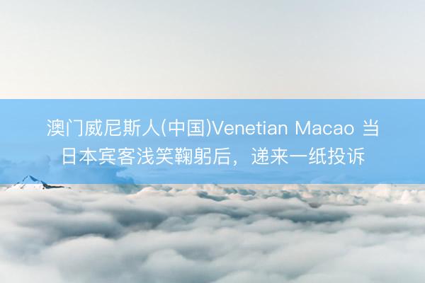 澳门威尼斯人(中国)Venetian Macao 当日本宾客浅笑鞠躬后，递来一纸投诉