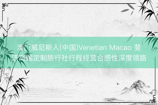 澳门威尼斯人(中国)Venetian Macao 斐济高端定制旅行社行程经营合感性深度领路