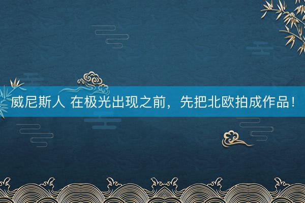 威尼斯人 在极光出现之前,先把北欧拍成作品!