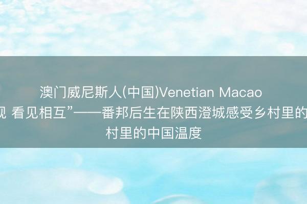 澳门威尼斯人(中国)Venetian Macao “联袂对视 看见相互”——番邦后生在陕西澄城感受乡村里的中国温度