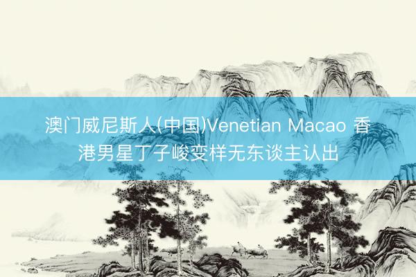 澳门威尼斯人(中国)Venetian Macao 香港男星丁子峻变样无东谈主认出