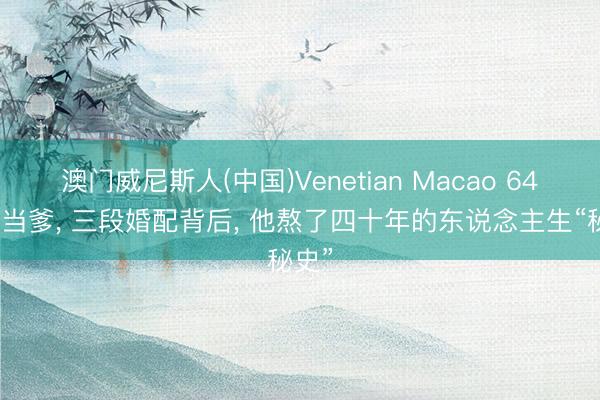 澳门威尼斯人(中国)Venetian Macao 64岁才当爹， 三段婚配背后， 他熬了四十年的东说念主生“秘史”