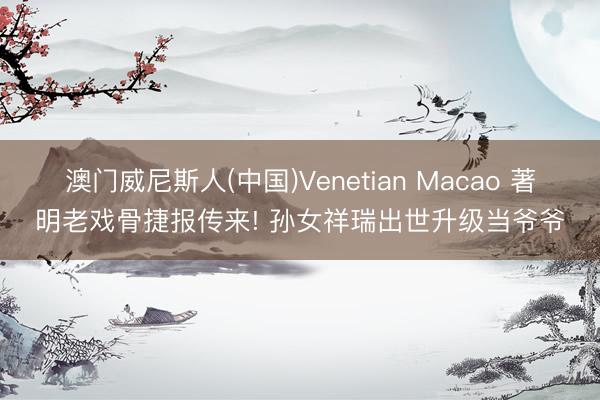 澳门威尼斯人(中国)Venetian Macao 著明老戏骨捷报传来! 孙女祥瑞出世升级当爷爷