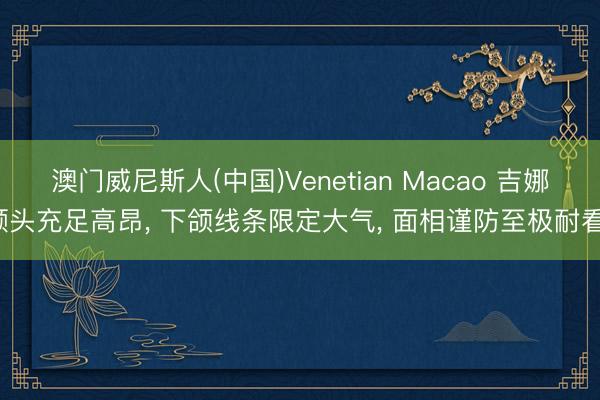 澳门威尼斯人(中国)Venetian Macao 吉娜额头充足高昂， 下颌线条限定大气， 面相谨防至极耐看<a href=