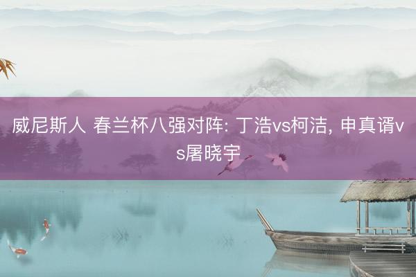 威尼斯人 春兰杯八强对阵: 丁浩vs柯洁, 申真谞vs屠晓宇