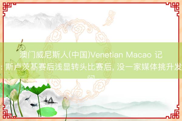 澳门威尼斯人(中国)Venetian Macao 记者: 斯卢茨基赛后浅显转头比赛后， 没一家媒体挑升发问