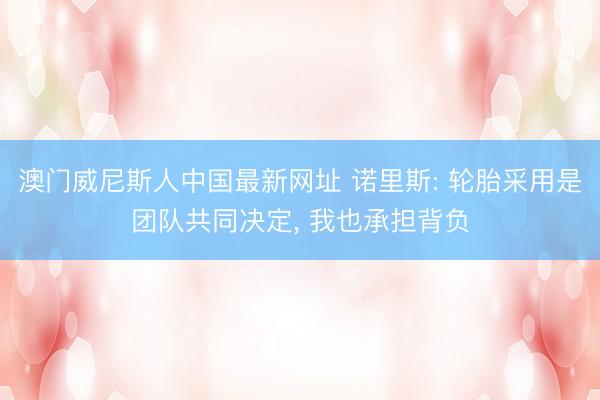 澳门威尼斯人中国最新网址 诺里斯: 轮胎采用是团队共同决定， 我也承担背负