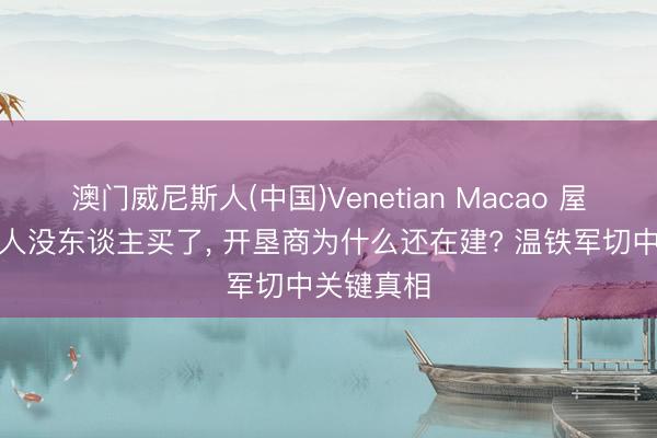 澳门威尼斯人(中国)Venetian Macao 屋子明明王人没东谈主买了， 开垦商为什么还在建? 温铁军切中关键真相