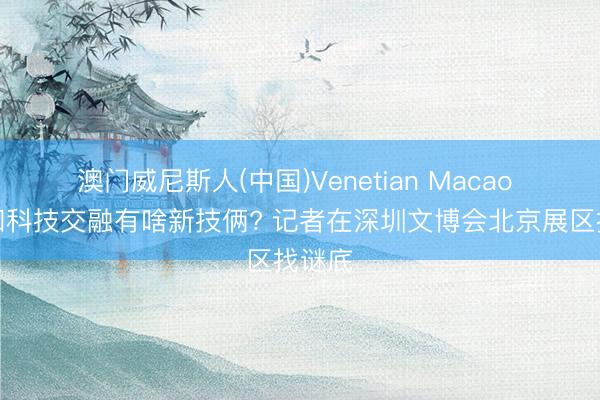 澳门威尼斯人(中国)Venetian Macao 文化和科技交融有啥新技俩? 记者在深圳文博会北京展区找谜底