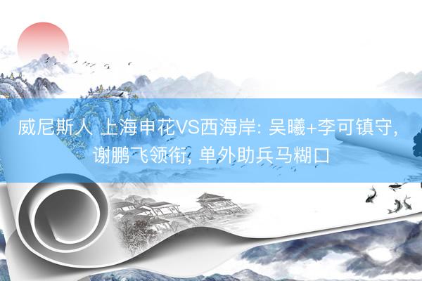 威尼斯人 上海申花VS西海岸: 吴曦+李可镇守， 谢鹏飞领衔， 单外助兵马糊口