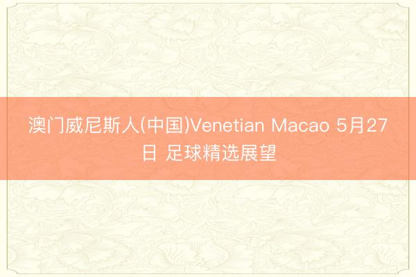 澳门威尼斯人(中国)Venetian Macao 5月27日 足球精选展望