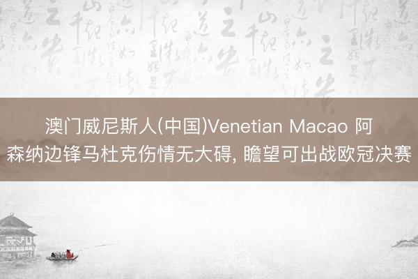 澳门威尼斯人(中国)Venetian Macao 阿森纳边锋马杜克伤情无大碍， 瞻望可出战欧冠决赛