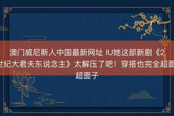 澳门威尼斯人中国最新网址 IU她这部新剧《21世纪大君夫东说念主》太解压了吧！穿搭也完全超面子