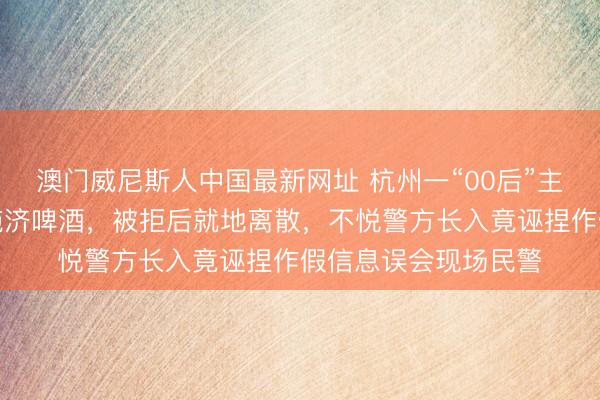 澳门威尼斯人中国最新网址 杭州一“00后”主播吃播时条目店家施济啤酒，被拒后就地离散，不悦警方长入竟诬捏作假信息误会现场民警