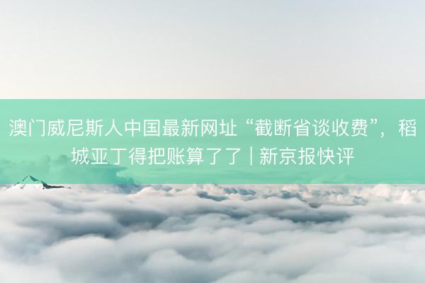 澳门威尼斯人中国最新网址 “截断省谈收费”，稻城亚丁得把账算了了 | 新京报快评
