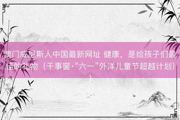 澳门威尼斯人中国最新网址 健康，是给孩子们最佳的礼物（干事窗·“六一”外洋儿童节超越计划）