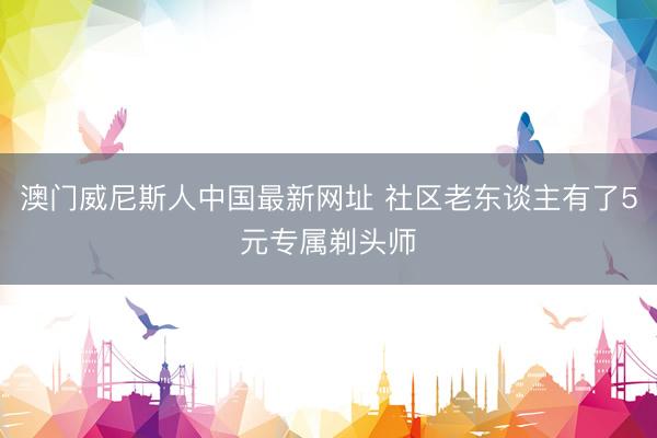澳门威尼斯人中国最新网址 社区老东谈主有了5元专属剃头师
