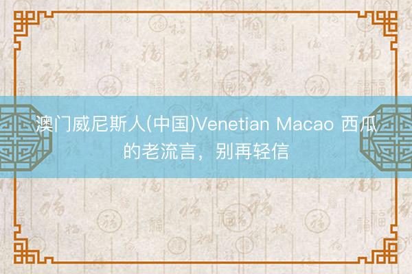 澳门威尼斯人(中国)Venetian Macao 西瓜的老流言,别再轻信