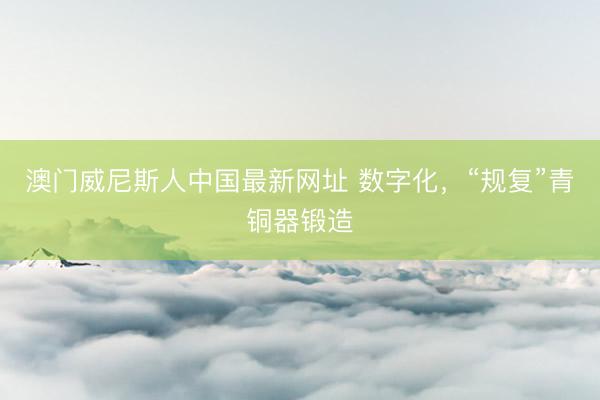 澳门威尼斯人中国最新网址 数字化，“规复”青铜器锻造