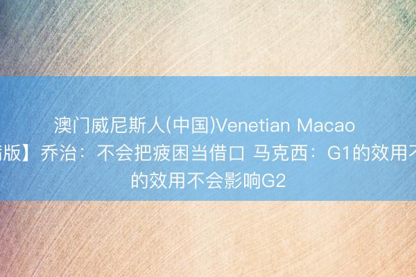 澳门威尼斯人(中国)Venetian Macao 【好意思满版】乔治：不会把疲困当借口 马克西：G1的效用不会影响G2