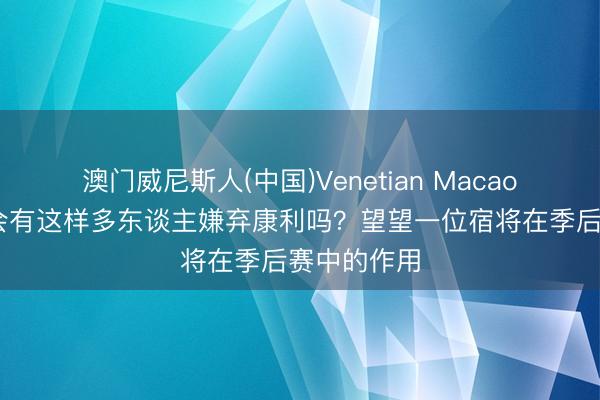 澳门威尼斯人(中国)Venetian Macao 阐扬:还会有这样多东谈主嫌弃康利吗?望望一位宿将在季后赛中的作用