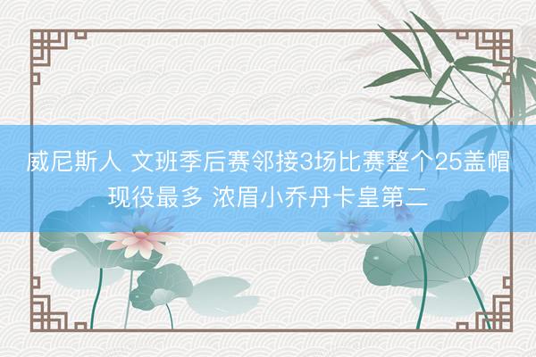 威尼斯人 文班季后赛邻接3场比赛整个25盖帽现役最多 浓眉小乔丹卡皇第二
