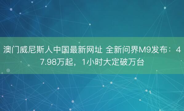 澳门威尼斯人中国最新网址 全新问界M9发布：47.98万起，1小时大定破万台
